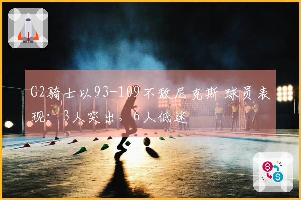 G2骑士以93-109不敌尼克斯 球员表现：3人突出，6人低迷