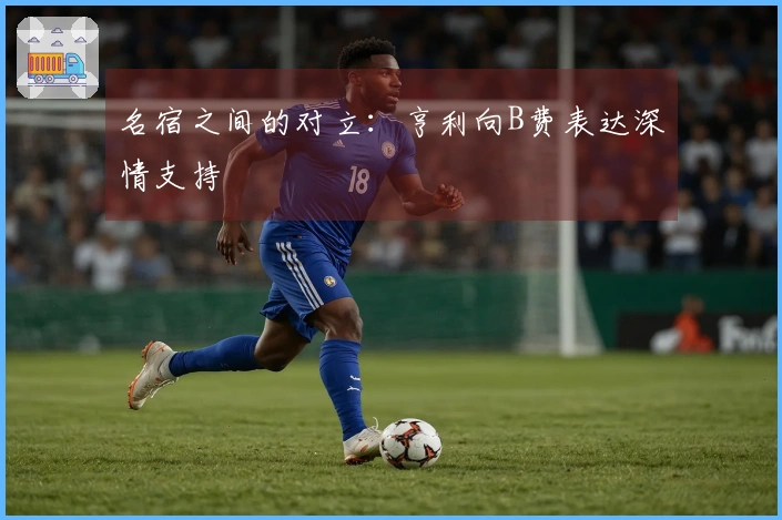 名宿之间的对立：亨利向B费表达深情支持
