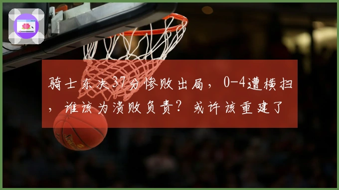 骑士东决37分惨败出局，0-4遭横扫，谁该为溃败负责？或许该重建了