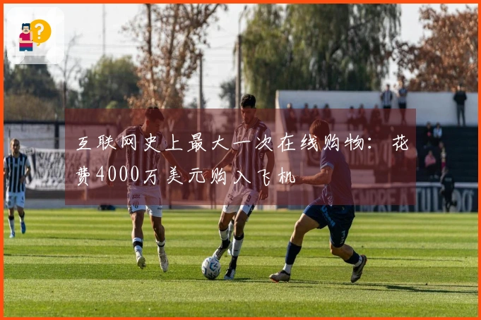 互联网史上最大一次在线购物：花费4000万美元购入飞机